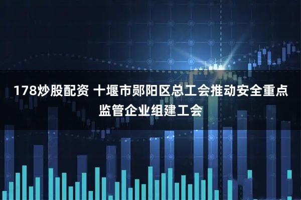 178炒股配资 十堰市郧阳区总工会推动安全重点监管企业组建工会