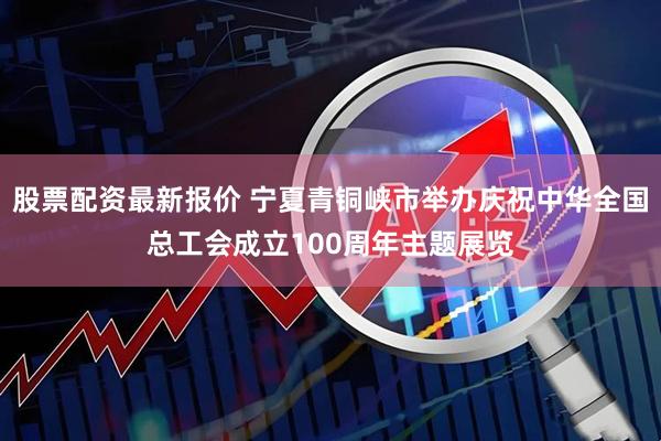 股票配资最新报价 宁夏青铜峡市举办庆祝中华全国总工会成立100周年主题展览