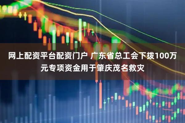 网上配资平台配资门户 广东省总工会下拨100万元专项资金用于肇庆茂名救灾