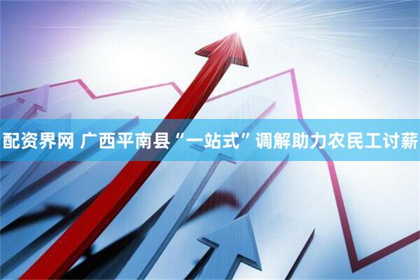 配资界网 广西平南县“一站式”调解助力农民工讨薪