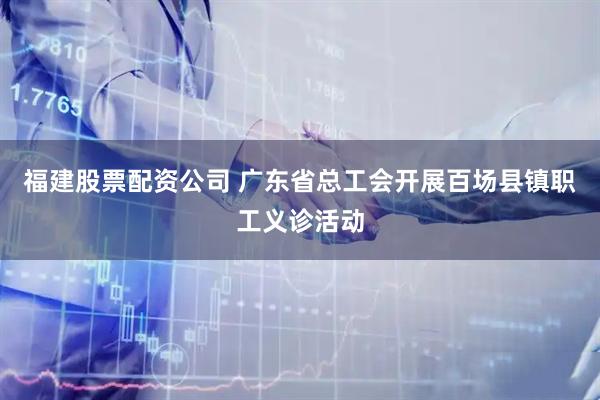 福建股票配资公司 广东省总工会开展百场县镇职工义诊活动