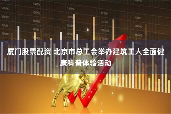 厦门股票配资 北京市总工会举办建筑工人全面健康科普体验活动