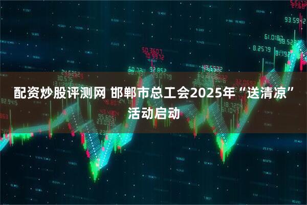 配资炒股评测网 邯郸市总工会2025年“送清凉”活动启动