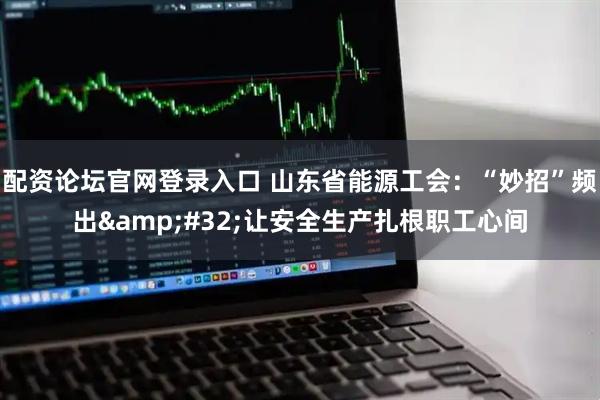 配资论坛官网登录入口 山东省能源工会：“妙招”频出&#32;让安全生产扎根职工心间