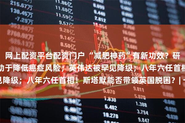 网上配资平台配资门户 “减肥神药”有新功效？研究称GLP-1类药物或有助于降低癌症风险；英伟达被罕见降级；八年六任首相！斯塔默能否带领英国脱困？| 一周事件