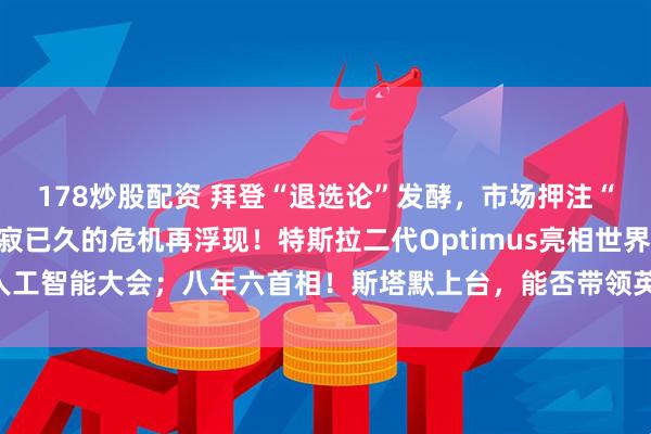 178炒股配资 拜登“退选论”发酵，市场押注“特朗普大胜”，一个沉寂已久的危机再浮现！特斯拉二代Optimus亮相世界人工智能大会；八年六首相！斯塔默上台，能否带领英国脱困？| 一周国际财经