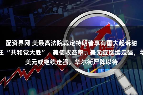 配资界网 美最高法院裁定特朗普享有重大起诉豁免权，市场押注 “共和党大胜”，美债收益率、美元或继续走强，华尔街严阵以待