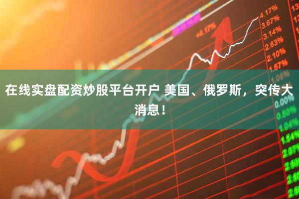 在线实盘配资炒股平台开户 美国、俄罗斯，突传大消息！