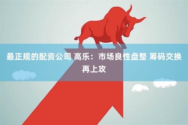 最正规的配资公司 高乐：市场良性盘整 筹码交换再上攻