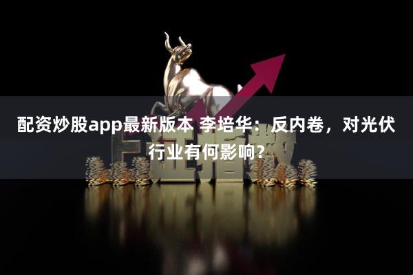 配资炒股app最新版本 李培华:反内卷,对光伏行业有何影响?