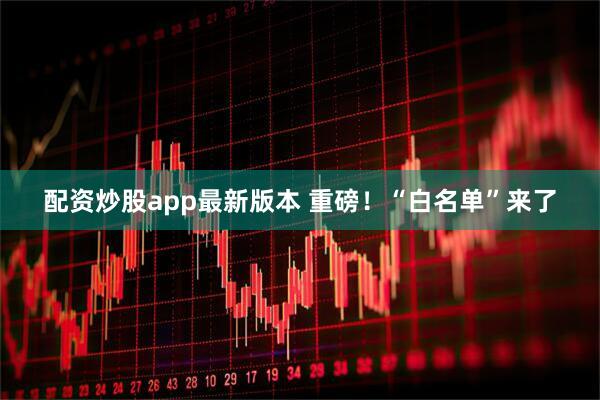 配资炒股app最新版本 重磅！“白名单”来了
