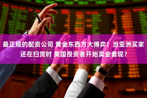 最正规的配资公司 黄金东西方大博弈！当亚洲买家还在扫货时 美国投资者开始卖金套现？