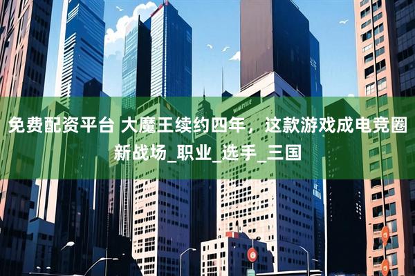 免费配资平台 大魔王续约四年，这款游戏成电竞圈新战场_职业_选手_三国