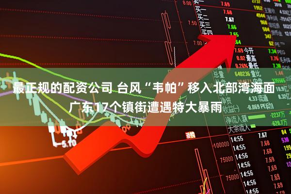 最正规的配资公司 台风“韦帕”移入北部湾海面 广东17个镇街遭遇特大暴雨