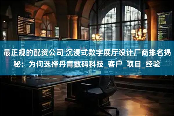 最正规的配资公司 沉浸式数字展厅设计厂商排名揭秘：为何选择丹青数码科技_客户_项目_经验