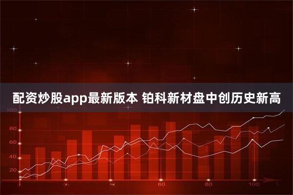 配资炒股app最新版本 铂科新材盘中创历史新高