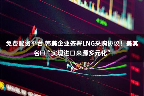 免费配资平台 韩美企业签署LNG采购协议！美其名曰“实现进口来源多元化”