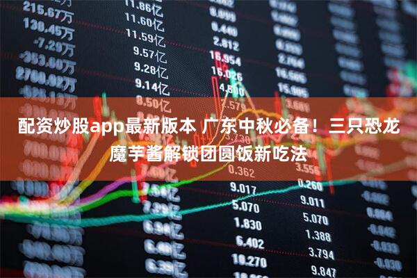 配资炒股app最新版本 广东中秋必备！三只恐龙魔芋酱解锁团圆饭新吃法