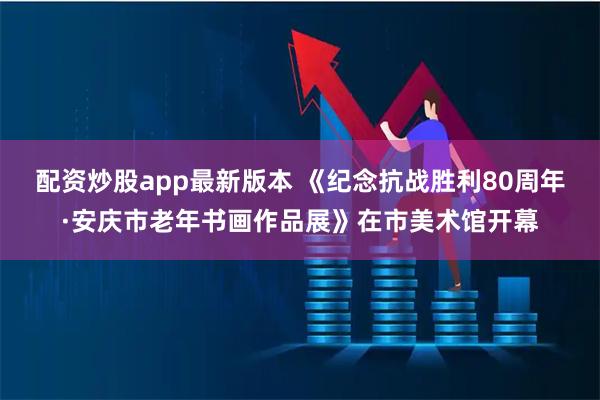 配资炒股app最新版本 《纪念抗战胜利80周年·安庆市老年书画作品展》在市美术馆开幕