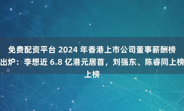 免费配资平台 2024 年香港上市公司董事薪酬榜出炉：李想近 6.8 亿港元居首，刘强东、陈睿同上榜