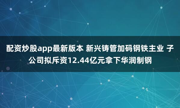 配资炒股app最新版本 新兴铸管加码钢铁主业 子公司拟斥资12.44亿元拿下华润制钢