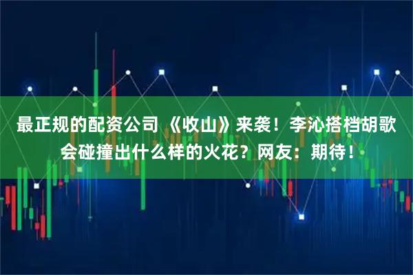 最正规的配资公司 《收山》来袭！李沁搭档胡歌会碰撞出什么样的火花？网友：期待！