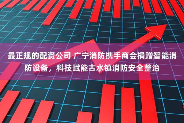 最正规的配资公司 广宁消防携手商会捐赠智能消防设备，科技赋能古水镇消防安全整治