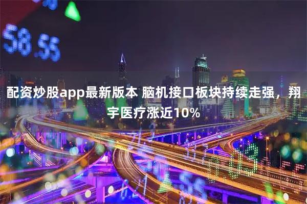 配资炒股app最新版本 脑机接口板块持续走强，翔宇医疗涨近10%