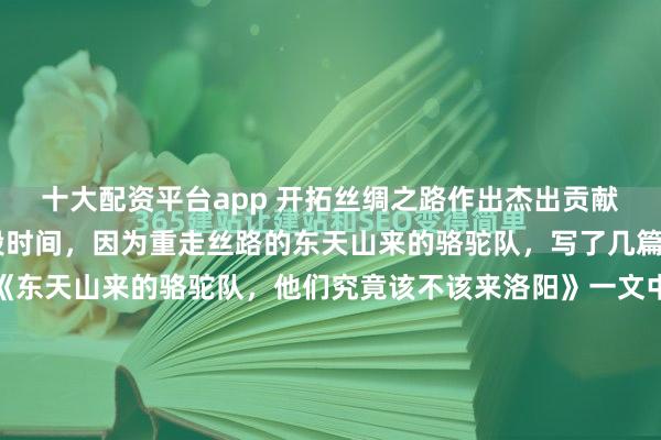 十大配资平台app 开拓丝绸之路作出杰出贡献者为何没有玄奘？ 近段时间，因为重走丝路的东天山来的骆驼队，写了几篇相关文章。其中，在《东天山来的骆驼队，他们究竟该不该来洛阳》一文中，列举了一些中国历史上为开拓丝绸之路作出杰出贡献的主要人物，包括张骞、班超、法显等，并对霍去病是否到过西域有过明确论述。结果...